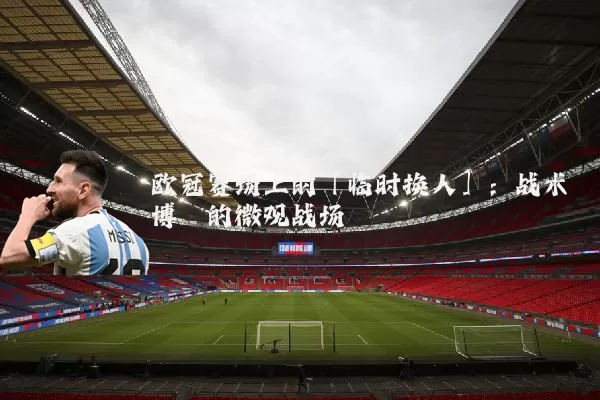 欧冠赛场上的「临时换人」：战术博弈的微观战场