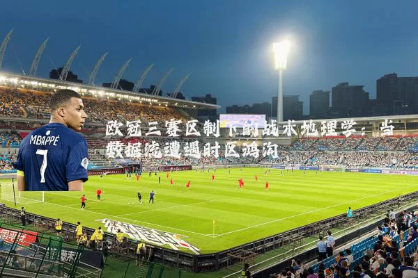 欧冠三赛区制下的战术地理学：当数据流遭遇时区鸿沟