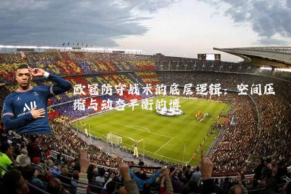 欧冠防守战术的底层逻辑:空间压缩与动态平衡的博弈